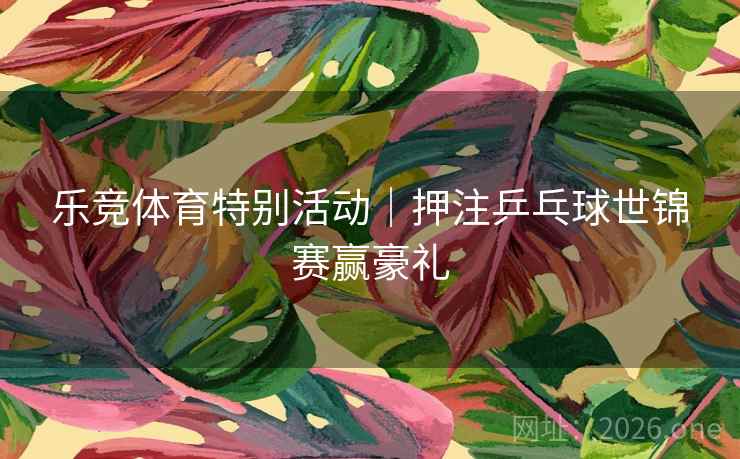 乐竞体育特别活动｜押注乒乓球世锦赛赢豪礼