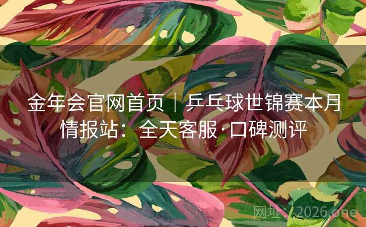 金年会官网首页｜乒乓球世锦赛本月情报站：全天客服·口碑测评