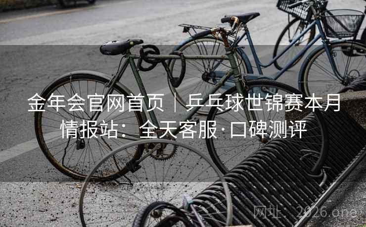 金年会官网首页｜乒乓球世锦赛本月情报站：全天客服·口碑测评