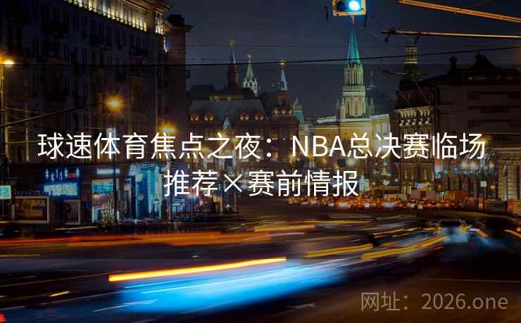 球速体育焦点之夜：NBA总决赛临场推荐×赛前情报