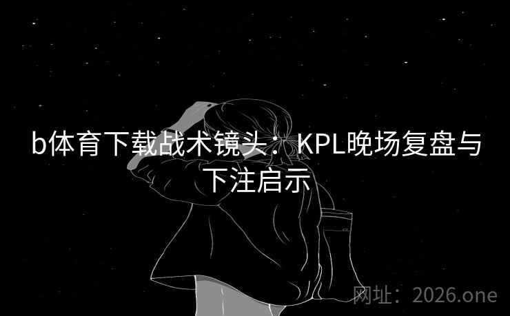 b体育下载战术镜头：KPL晚场复盘与下注启示