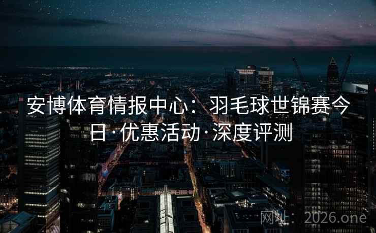 安博体育情报中心：羽毛球世锦赛今日·优惠活动·深度评测