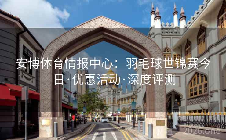 安博体育情报中心:羽毛球世锦赛今日·优惠活动·深度评测
